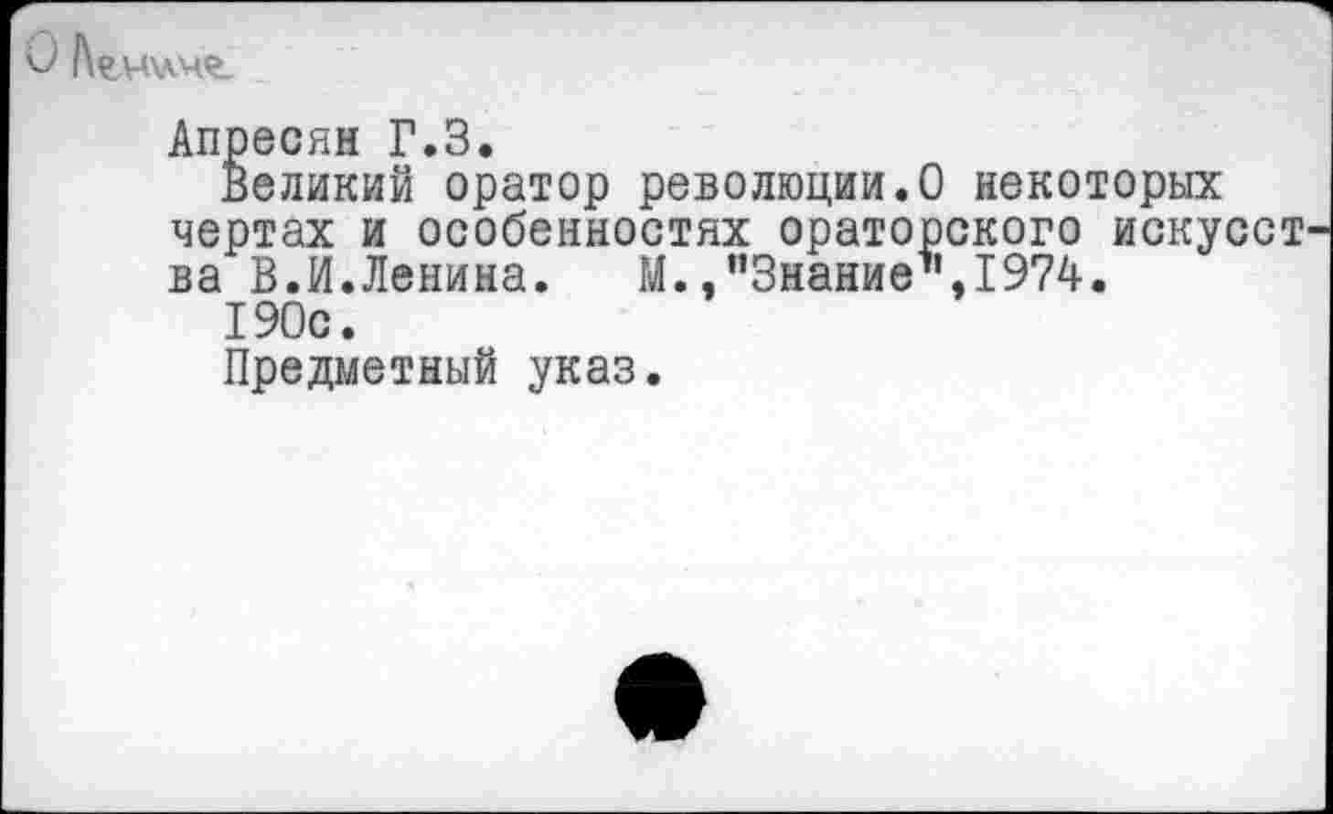 ﻿0 Агчхлче.
Апресян Г.З.
Великий оратор революции.О некоторых чертах и особенностях ораторского искусст ва В.И.Ленина.	М./’Знание1’, 1974.
190с.
Предметный указ.